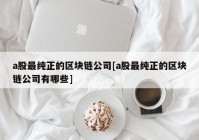 a股最纯正的区块链公司[a股最纯正的区块链公司有哪些]