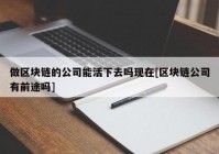 做区块链的公司能活下去吗现在[区块链公司有前途吗]